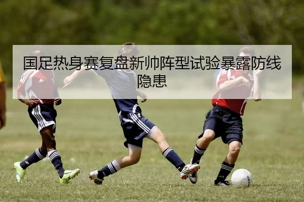 国足热身赛复盘新帅阵型试验暴露防线隐患